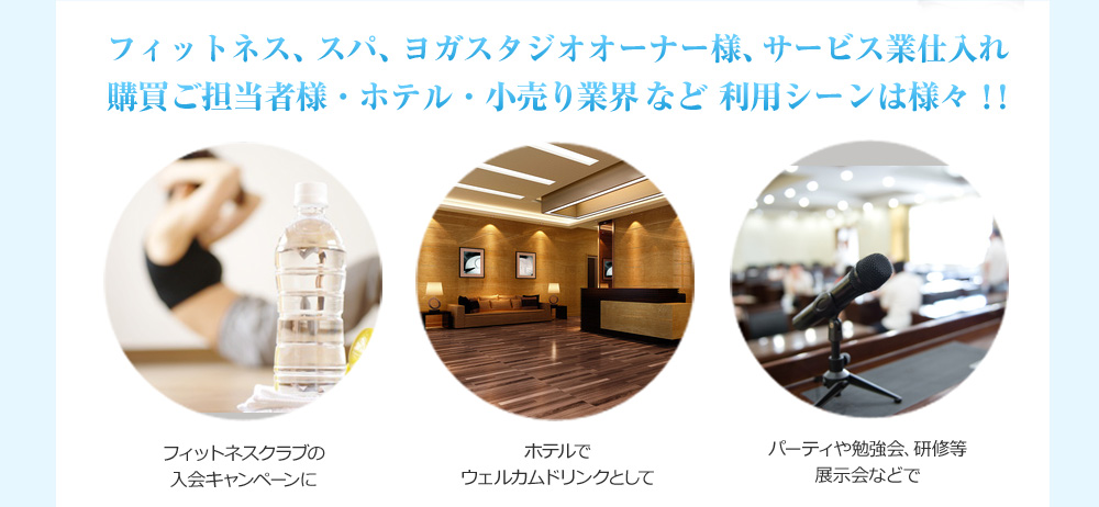 フィットネス、スパ、ヨガスタジオオーナー様、サービス業仕入れ 購買ご担当者様・ホテル・小売り業界など利用シーンは様々!!フィットネスクラブの入会キャンペーンに ホテルでウェルカムドリンクとして パーティや勉強会、研修等展示会などで
